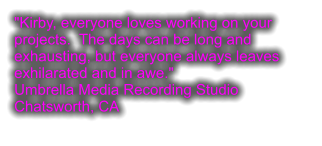 "Kirby, everyone loves working on your projects.  The days can be long and exhausting, but everyone always leaves exhilarated and in awe." Umbrella Media Recording Studio Chatsworth, CA