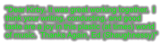 "Dear Kirby, It was great working together.  I think your writing, conducting, and good taste are a joy in this plastic (at times) world of music.  Thanks Again, Ed (Shaughnessy)"
